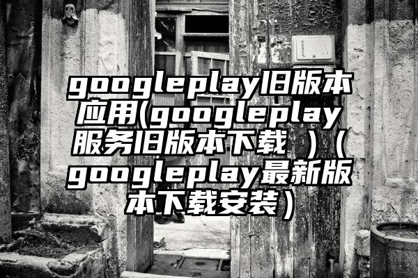 googleplay旧版本应用(googleplay服务旧版本下载 )（googleplay最新版本下载安装）