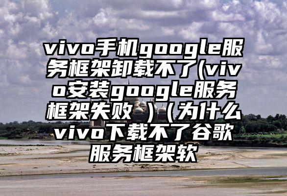 vivo手机google服务框架卸载不了(vivo安装google服务框架失败 )（为什么vivo下载不了谷歌服务框架软