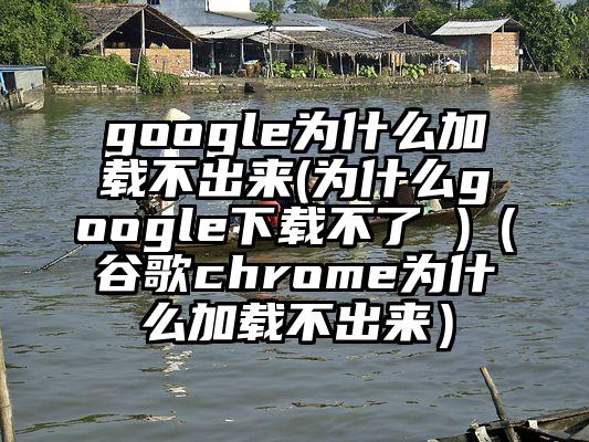 google为什么加载不出来(为什么google下载不了 )（谷歌chrome为什么加载不出来）