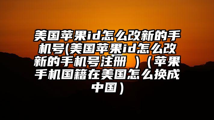美国苹果id怎么改新的手机号(美国苹果id怎么改新的手机号注册 )（苹果手机国籍在美国怎么换成中国）