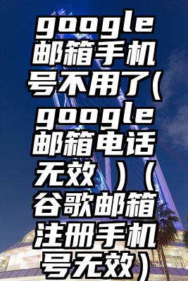 google邮箱手机号不用了(google邮箱电话无效 )（谷歌邮箱注册手机号无效）