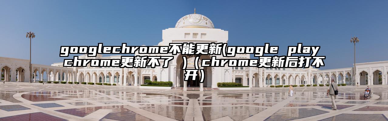 googlechrome不能更新(google play chrome更新不了 )（chrome更新后打不开）
