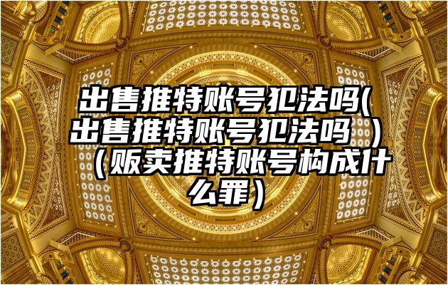 出售推特账号犯法吗(出售推特账号犯法吗 )(贩卖推特账号构成什么罪)
