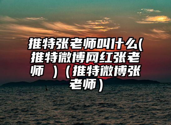 推特张老师叫什么(推特微博网红张老师 )（推特微博张老师）