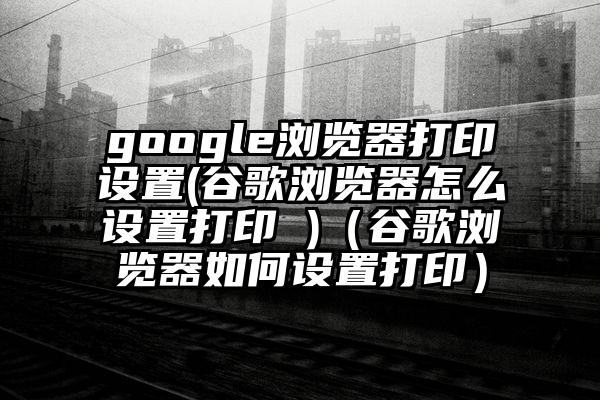 google浏览器打印设置(谷歌浏览器怎么设置打印 )（谷歌浏览器如何设置打印）