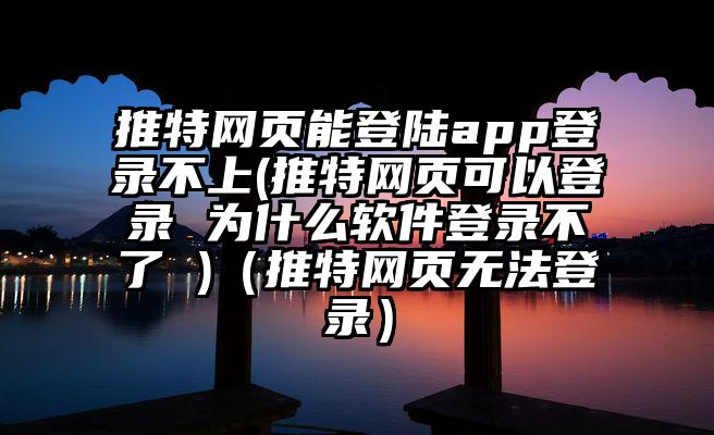 推特网页能登陆app登录不上(推特网页可以登录 为什么软件登录不了 )（推特网页无法登录）