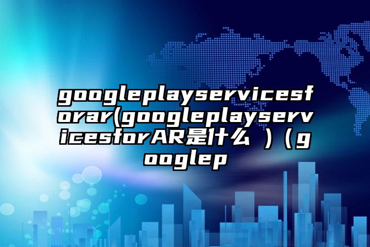 googleplayservicesforar(googleplayservicesforAR是什么 )（googlep