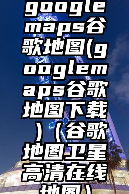googlemaps谷歌地图(googlemaps谷歌地图下载 )（谷歌地图卫星高清在线地图）