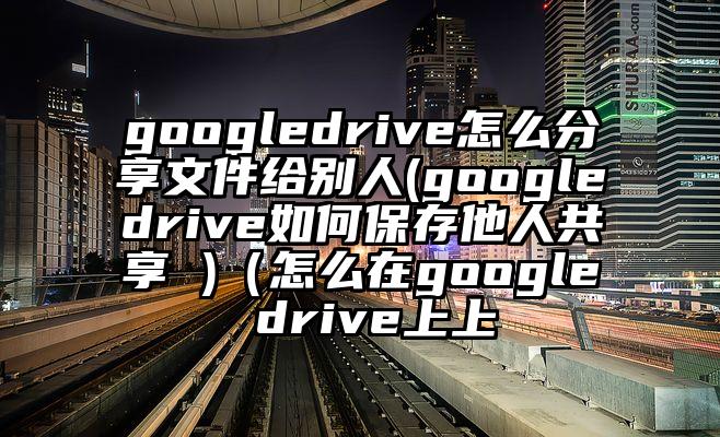 googledrive怎么分享文件给别人(googledrive如何保存他人共享 )（怎么在google drive上上