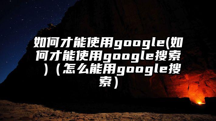 如何才能使用google(如何才能使用google搜索 )（怎么能用google搜索）