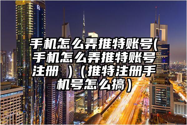 手机怎么弄推特账号(手机怎么弄推特账号注册 )（推特注册手机号怎么搞）