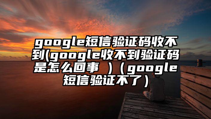 google短信验证码收不到(google收不到验证码是怎么回事 )（google短信验证不了）