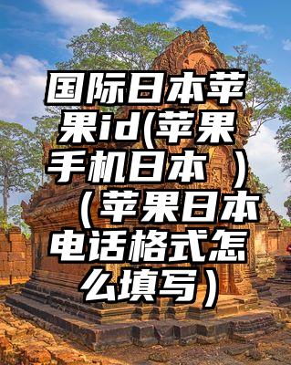国际日本苹果id(苹果手机日本 )（苹果日本电话格式怎么填写）