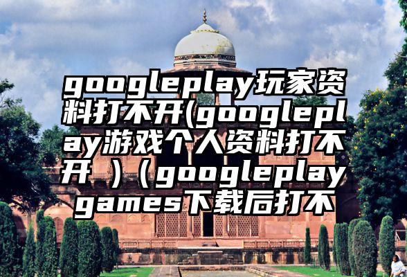 googleplay玩家资料打不开(googleplay游戏个人资料打不开 )（googleplaygames下载后打不