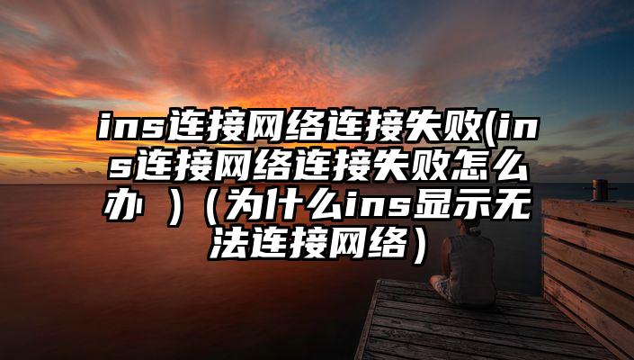 ins连接网络连接失败(ins连接网络连接失败怎么办 )（为什么ins显示无法连接网络）