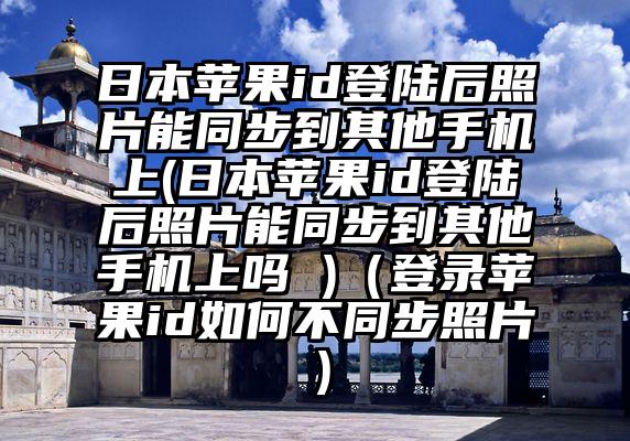日本苹果id登陆后照片能同步到其他手机上(日本苹果id登陆后照片能同步到其他手机上吗 )（登录苹果id如何不同步照片）