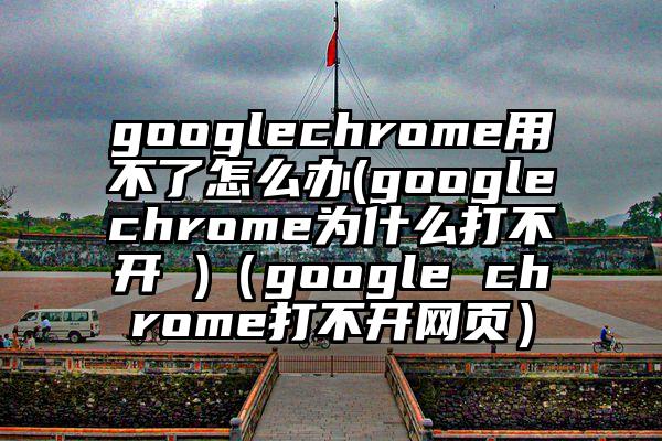 googlechrome用不了怎么办(googlechrome为什么打不开 )（google chrome打不开网页）