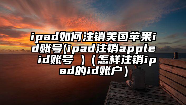 ipad如何注销美国苹果id账号(ipad注销apple id账号 )（怎样注销ipad的id账户）