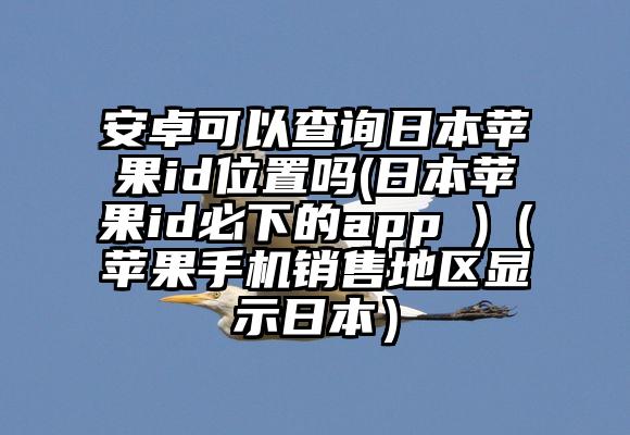 安卓可以查询日本苹果id位置吗(日本苹果id必下的app )（苹果手机销售地区显示日本）