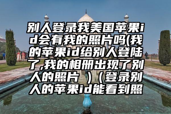 别人登录我美国苹果id会有我的照片吗(我的苹果id给别人登陆了,我的相册出现了别人的照片 )（登录别人的苹果id能看到照