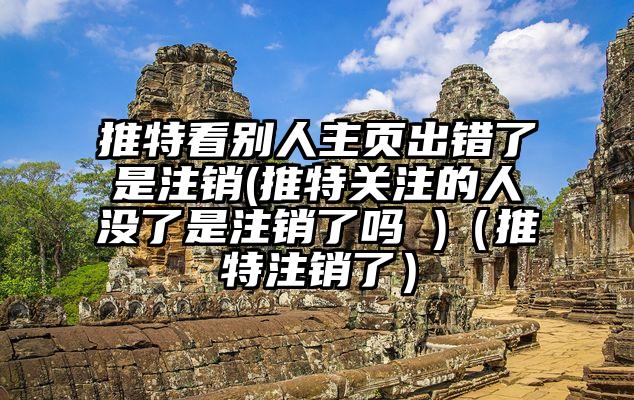 推特看别人主页出错了是注销(推特关注的人没了是注销了吗 )（推特注销了）