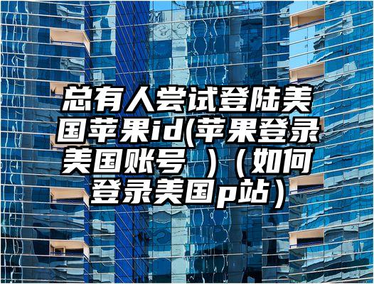 总有人尝试登陆美国苹果id(苹果登录美国账号 )（如何登录美国p站）
