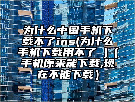 为什么中国手机下载不了ins(为什么手机下载用不了 )（手机原来能下载,现在不能下载）