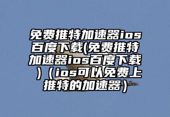 免费推特加速器ios百度下载(免费推特加速器ios百度下载 )（ios可以免费上推特的加速器）