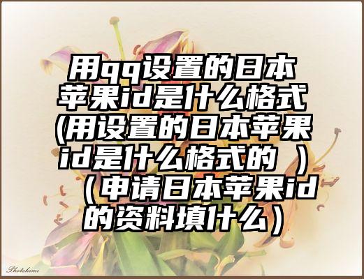 用qq设置的日本苹果id是什么格式(用设置的日本苹果id是什么格式的 )（申请日本苹果id的资料填什么）