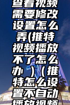 推特无法查看视频需要修改设置怎么弄(推特视频播放不了怎么办 )(推特怎么设置不自动播放视频教程)