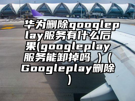 华为删除googleplay服务有什么后果(googleplay服务能卸掉吗 )（Googleplay删除）