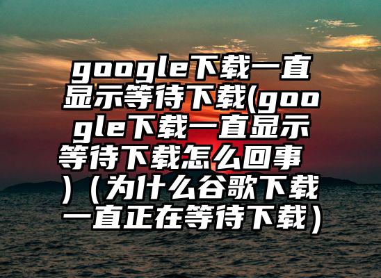 google下载一直显示等待下载(google下载一直显示等待下载怎么回事 )(为什么谷歌下载一直正在等待下载)
