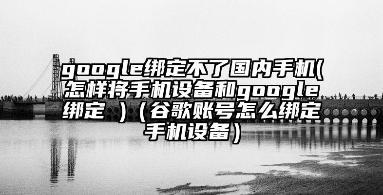 google绑定不了国内手机(怎样将手机设备和google绑定 )（谷歌账号怎么绑定手机设备）