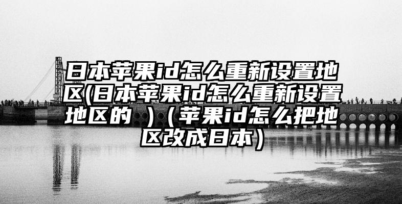日本苹果id怎么重新设置地区(日本苹果id怎么重新设置地区的 )（苹果id怎么把地区改成日本）