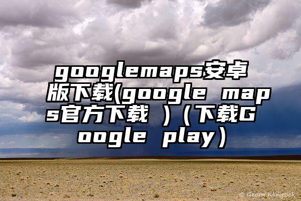 googlemaps安卓版下载(google maps官方下载 )（下载Google play）