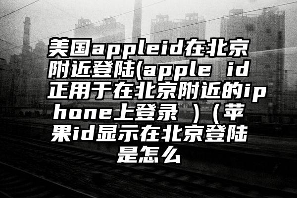 美国appleid在北京附近登陆(apple id正用于在北京附近的iphone上登录 )（苹果id显示在北京登陆是怎么