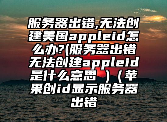 服务器出错,无法创建美国appleid怎么办?(服务器出错无法创建appleid是什么意思 )（苹果创id显示服务器出错