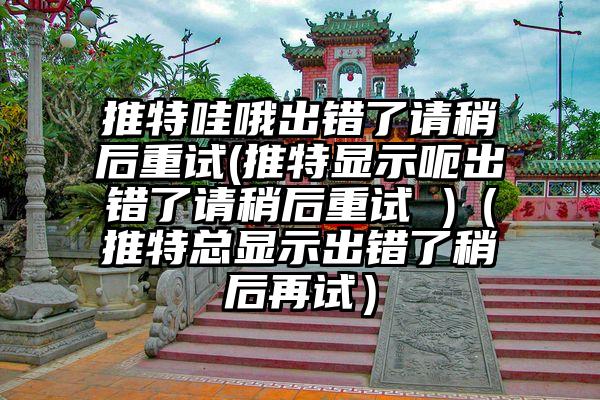 推特哇哦出错了请稍后重试(推特显示呃出错了请稍后重试 )（推特总显示出错了稍后再试）