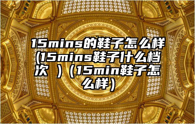 15mins的鞋子怎么样(15mins鞋子什么档次 )（15min鞋子怎么样）