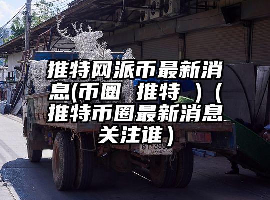 推特网派币最新消息(币圈 推特 )（推特币圈最新消息关注谁）