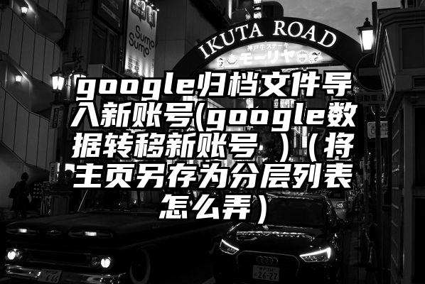 google归档文件导入新账号(google数据转移新账号 )（将主页另存为分层列表怎么弄）
