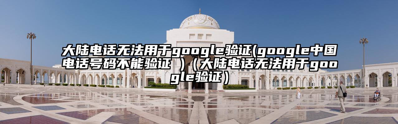 大陆电话无法用于google验证(google中国电话号码不能验证 )（大陆电话无法用于google验证）