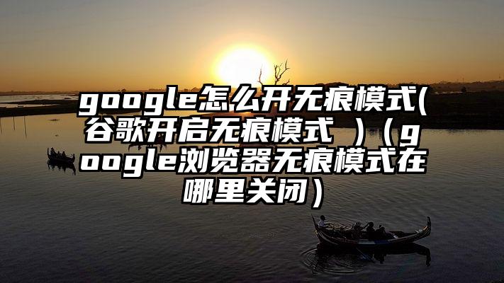 google怎么开无痕模式(谷歌开启无痕模式 )（google浏览器无痕模式在哪里关闭）