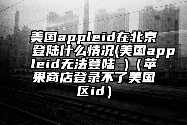 美国appleid在北京登陆什么情况(美国appleid无法登陆 )（苹果商店登录不了美国区id）