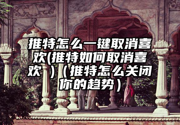 推特怎么一键取消喜欢(推特如何取消喜欢 )（推特怎么关闭你的趋势）