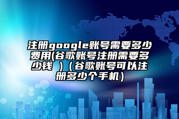 注册google账号需要多少费用(谷歌账号注册需要多少钱 )(谷歌账号可以注册多少个手机)