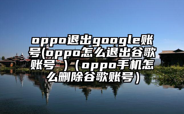oppo退出google账号(oppo怎么退出谷歌账号 )（oppo手机怎么删除谷歌账号）