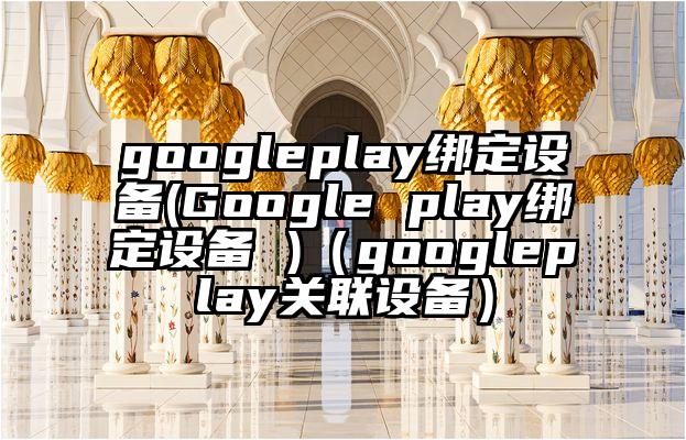 googleplay绑定设备(Google play绑定设备 )（googleplay关联设备）