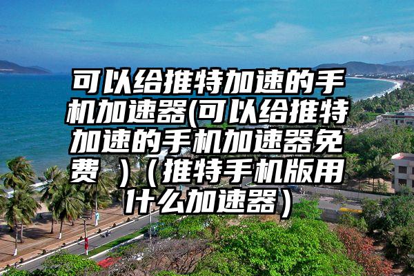 可以给推特加速的手机加速器(可以给推特加速的手机加速器免费 )（推特手机版用什么加速器）