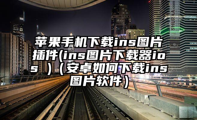 苹果手机下载ins图片插件(ins图片下载器ios )（安卓如何下载ins图片软件）